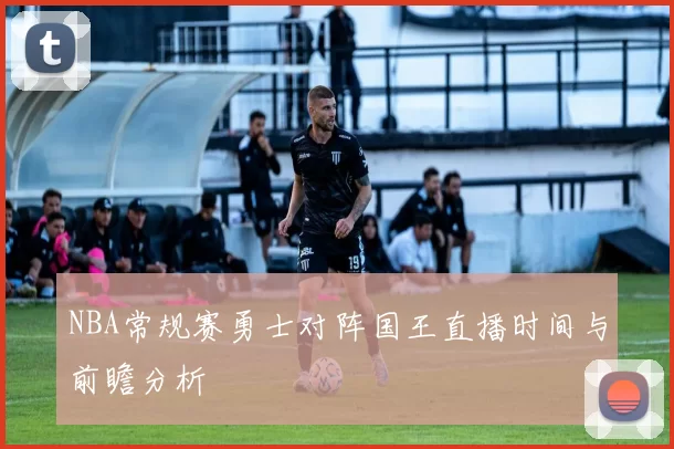 NBA常规赛勇士对阵国王直播时间与前瞻分析