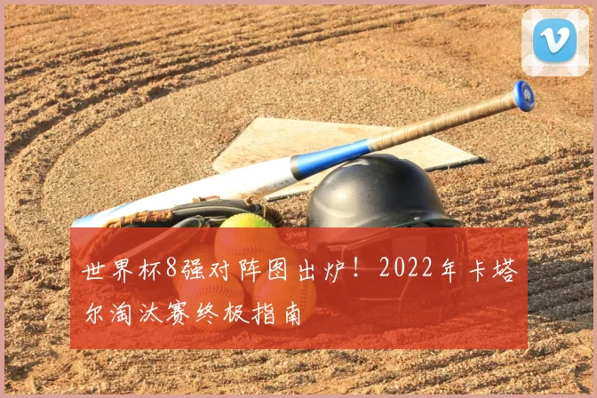 世界杯8强对阵图出炉!2022年卡塔尔淘汰赛终极指南