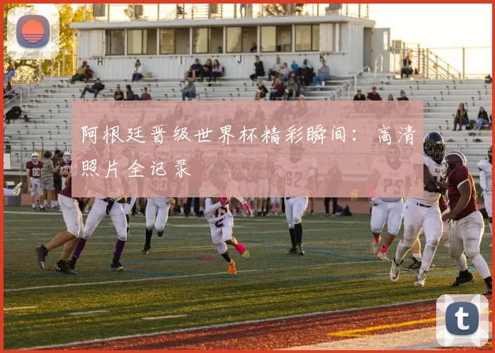 阿根廷晋级世界杯精彩瞬间:高清照片全记录