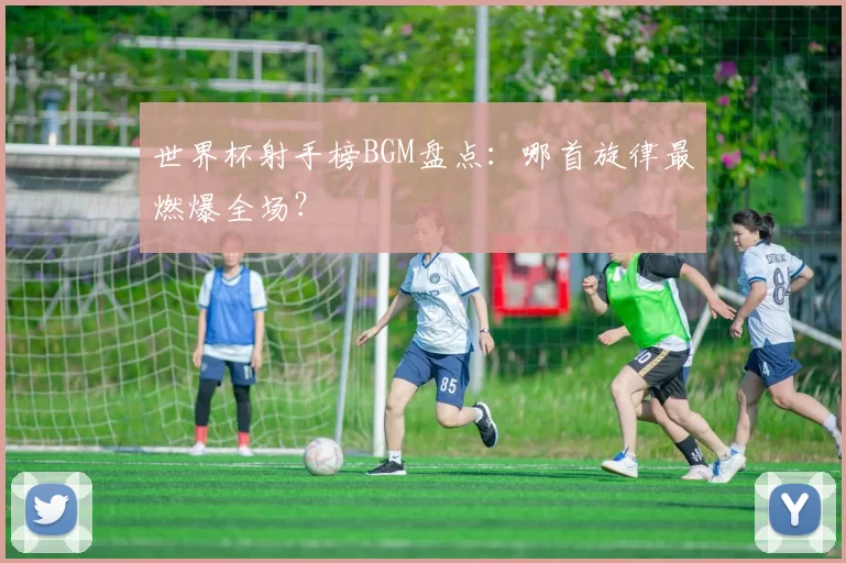 世界杯射手榜BGM盘点:哪首旋律最燃爆全场?