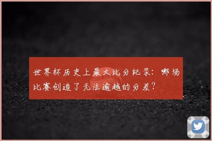 世界杯历史上最大比分纪录:哪场比赛创造了无法逾越的分差?