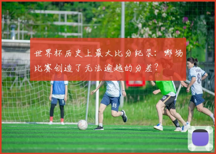世界杯历史上最大比分纪录：哪场比赛创造了无法逾越的分差？