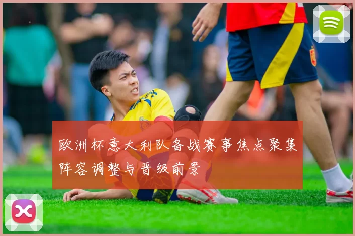 欧洲杯意大利队备战赛事焦点聚集阵容调整与晋级前景
