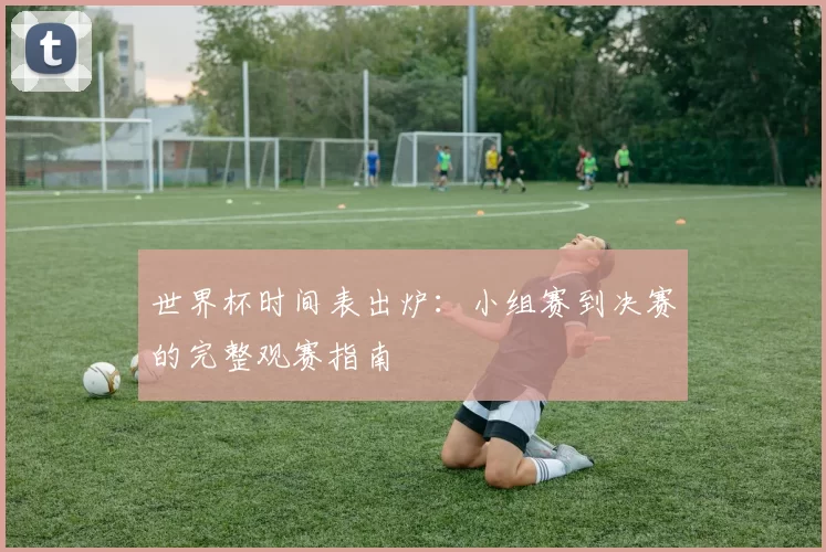 世界杯时间表出炉：小组赛到决赛的完整观赛指南