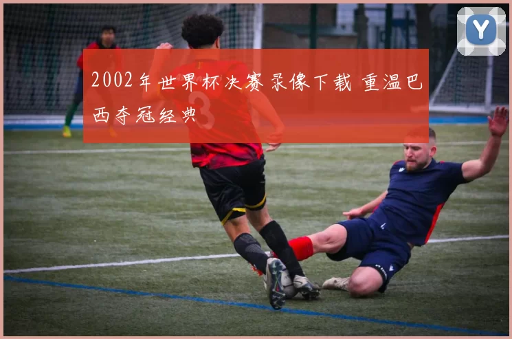 2002年世界杯决赛录像下载 重温巴西夺冠经典