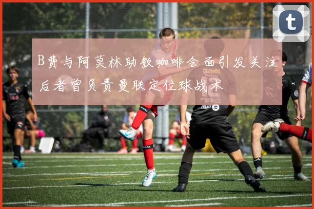 B费与阿莫林助教咖啡会面引发关注后者曾负责曼联定位球战术