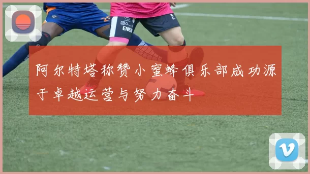 阿尔特塔称赞小蜜蜂俱乐部成功源于卓越运营与努力奋斗
