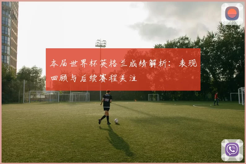 本届世界杯英格兰成绩解析:表现回顾与后续赛程关注