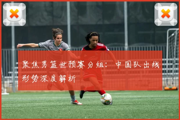 聚焦男篮世预赛分组:中国队出线形势深度解析