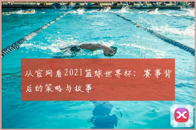 从官网看2021篮球世界杯:赛事背后的策略与故事