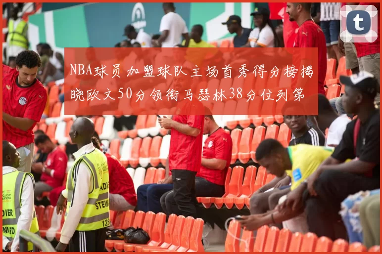 NBA球员加盟球队主场首秀得分榜揭晓欧文50分领衔马瑟林38分位列第四