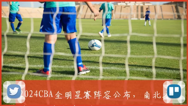 2024CBA全明星赛阵容公布，南北方球队对阵名单确定