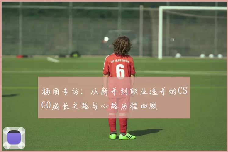 杨丽专访：从新手到职业选手的CSGO成长之路与心路历程回顾