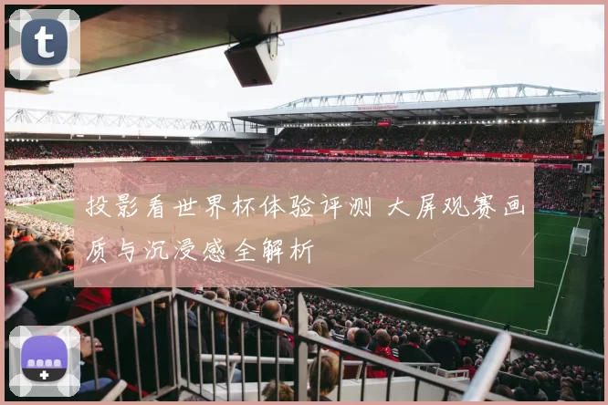 投影看世界杯体验评测 大屏观赛画质与沉浸感全解析