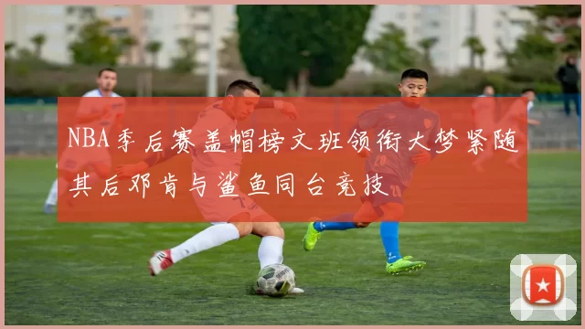 NBA季后赛盖帽榜文班领衔大梦紧随其后邓肯与鲨鱼同台竞技