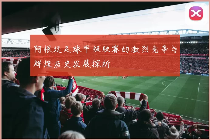 阿根廷足球甲级联赛的激烈竞争与辉煌历史发展探析