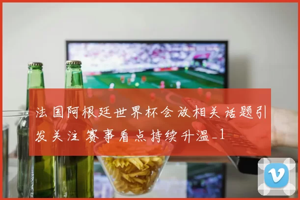 法国阿根廷世界杯会放相关话题引发关注 赛事看点持续升温_1