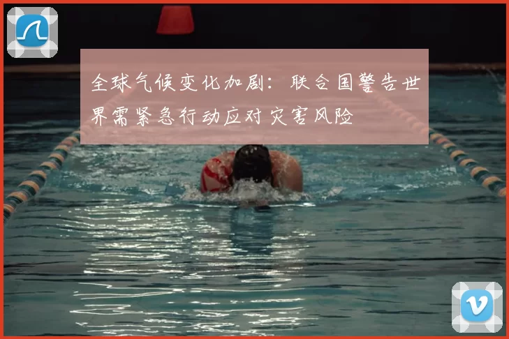 全球气候变化加剧：联合国警告世界需紧急行动应对灾害风险