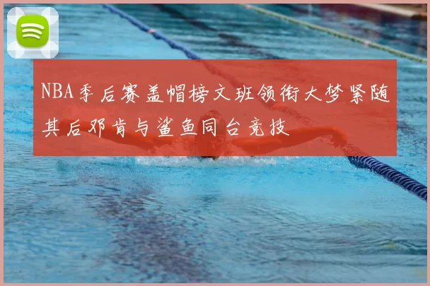 NBA季后赛盖帽榜文班领衔大梦紧随其后邓肯与鲨鱼同台竞技
