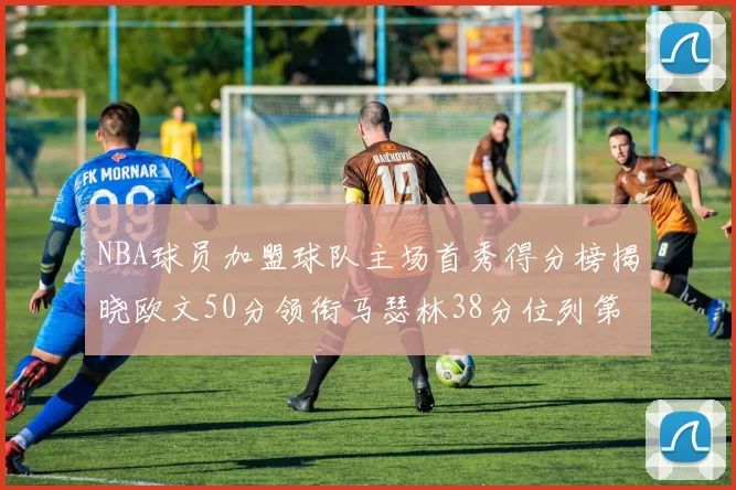 NBA球员加盟球队主场首秀得分榜揭晓欧文50分领衔马瑟林38分位列第四