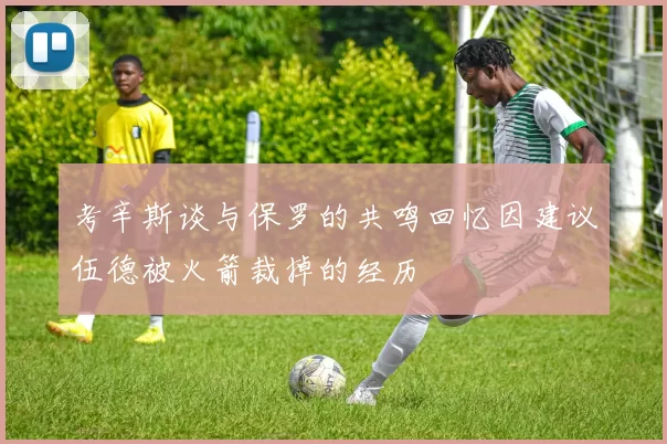 考辛斯谈与保罗的共鸣回忆因建议伍德被火箭裁掉的经历