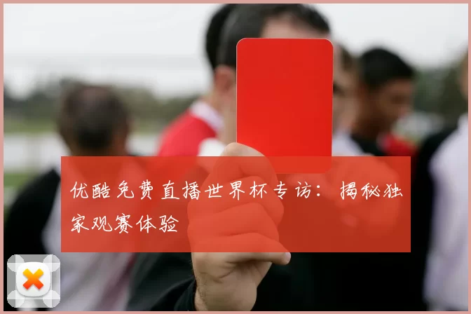 优酷免费直播世界杯专访：揭秘独家观赛体验