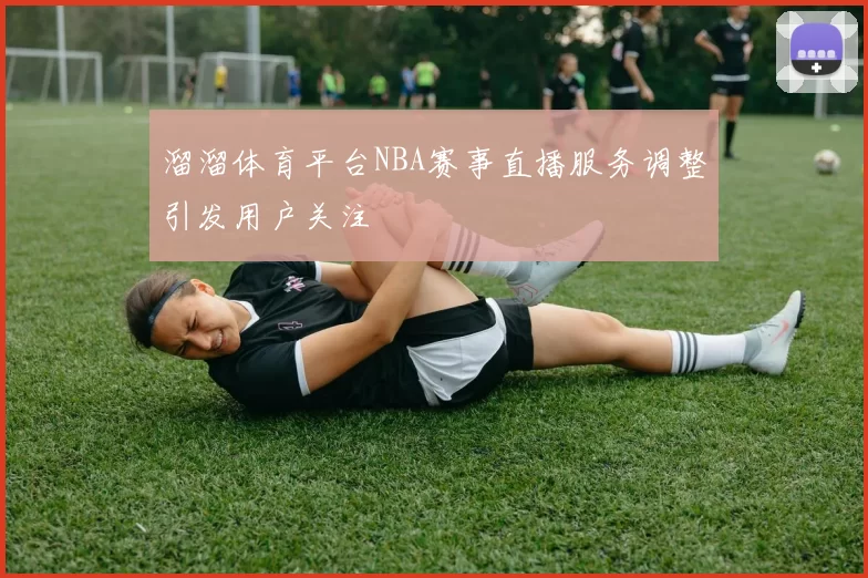 溜溜体育平台NBA赛事直播服务调整引发用户关注