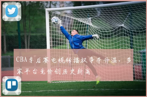 CBA季后赛电视转播权争夺升温，多家平台竞价创历史新高