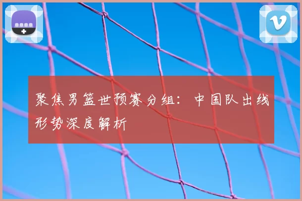 聚焦男篮世预赛分组:中国队出线形势深度解析