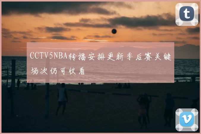 CCTV5NBA转播安排更新季后赛关键场次仍可收看