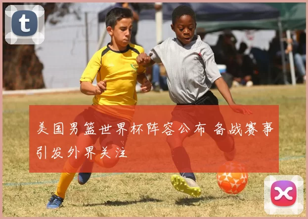 美国男篮世界杯阵容公布 备战赛事引发外界关注