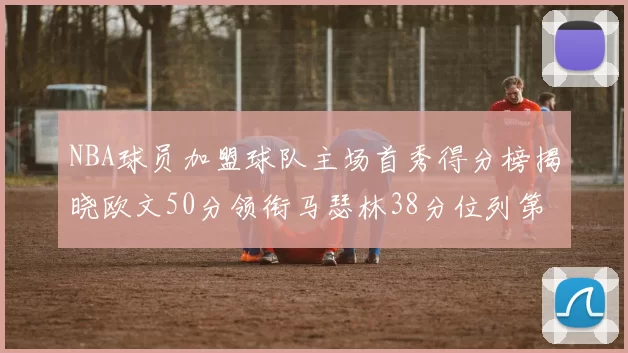 NBA球员加盟球队主场首秀得分榜揭晓欧文50分领衔马瑟林38分位列第四