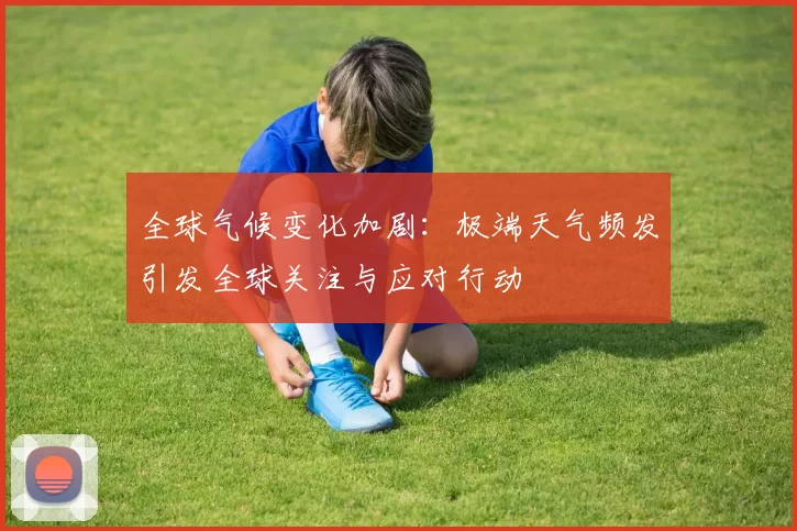 全球气候变化加剧：极端天气频发引发全球关注与应对行动