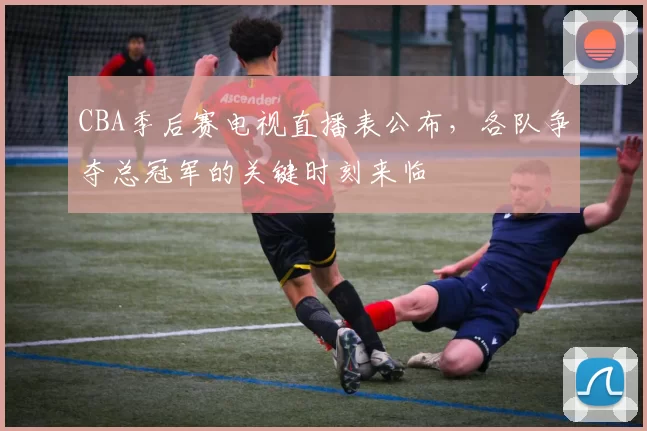 CBA季后赛电视直播表公布，各队争夺总冠军的关键时刻来临
