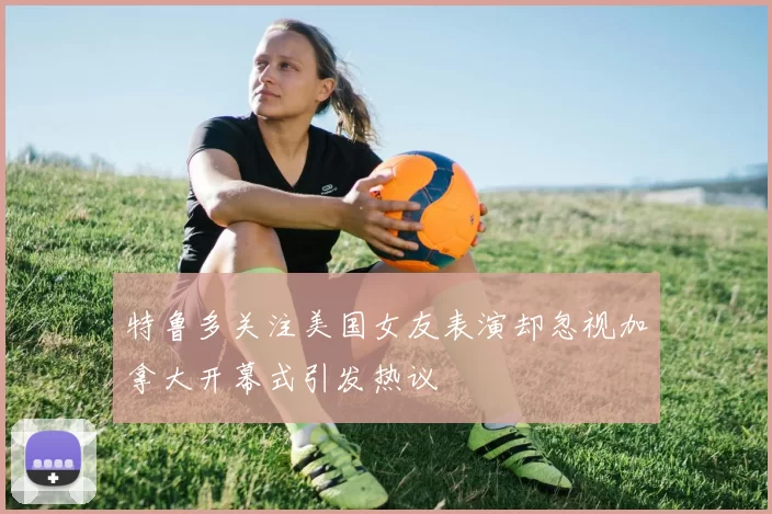 特鲁多关注美国女友表演却忽视加拿大开幕式引发热议