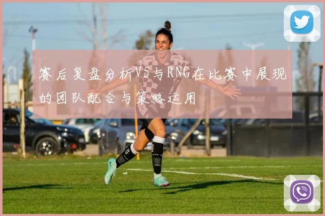 赛后复盘分析V5与RNG在比赛中展现的团队配合与策略运用