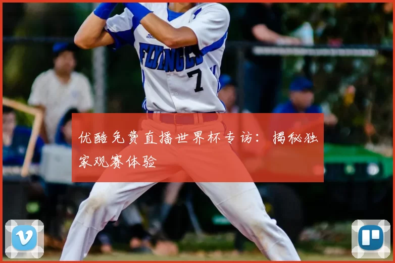 优酷免费直播世界杯专访：揭秘独家观赛体验