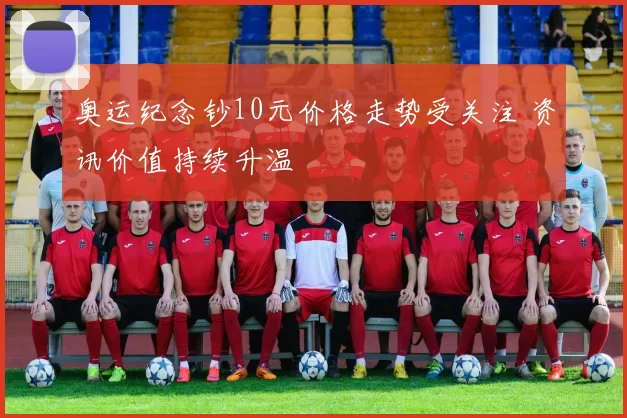 奥运纪念钞10元价格走势受关注 资讯价值持续升温