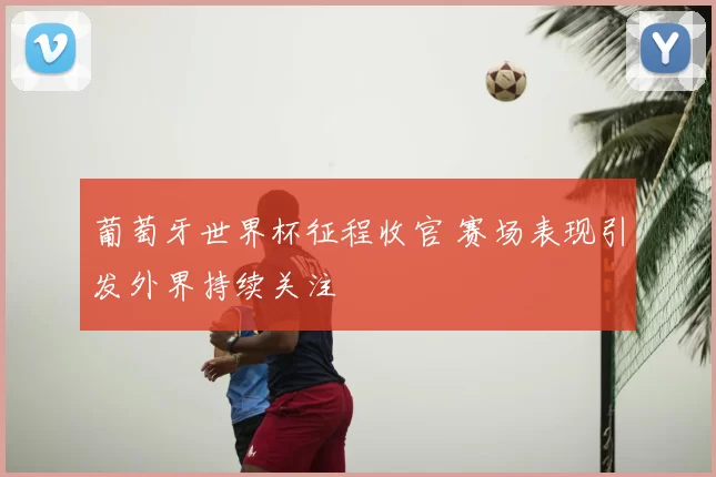 葡萄牙世界杯征程收官 赛场表现引发外界持续关注