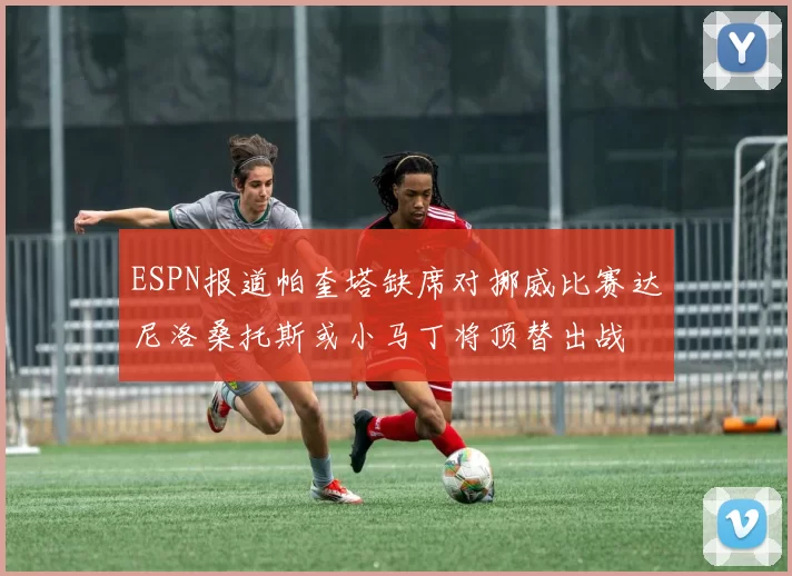 ESPN报道帕奎塔缺席对挪威比赛达尼洛桑托斯或小马丁将顶替出战