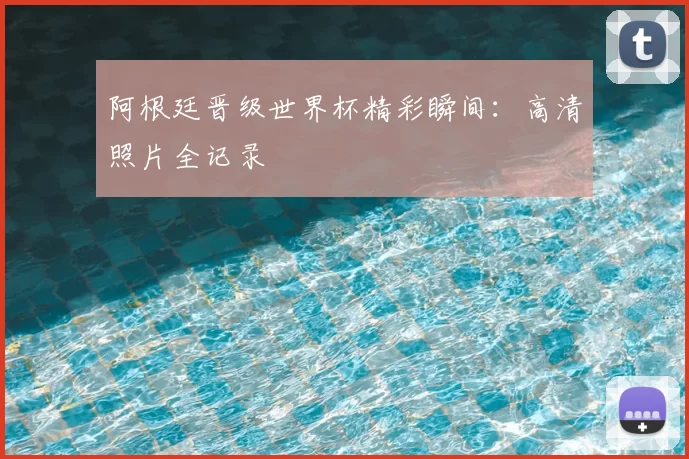 阿根廷晋级世界杯精彩瞬间:高清照片全记录