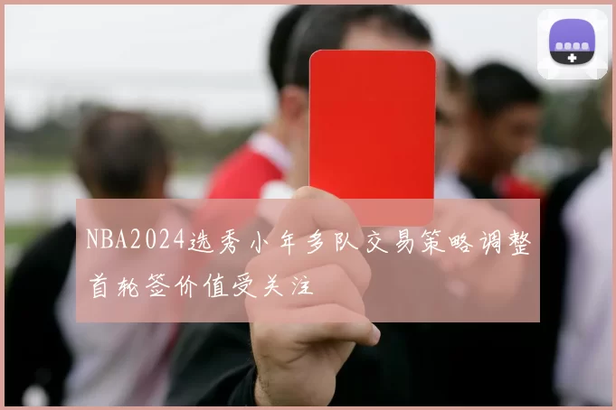 NBA2024选秀小年多队交易策略调整首轮签价值受关注