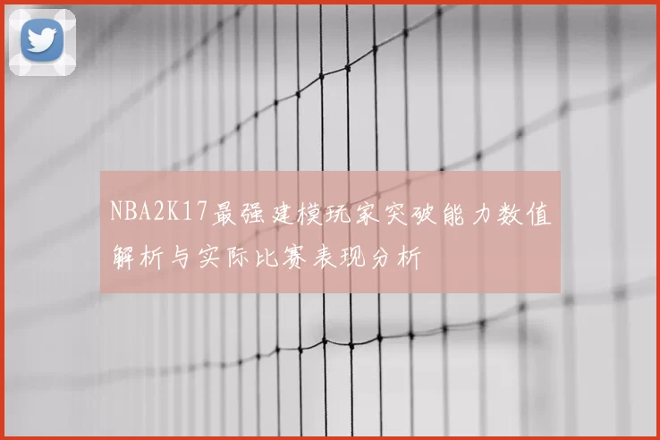 NBA2K17最强建模玩家突破能力数值解析与实际比赛表现分析