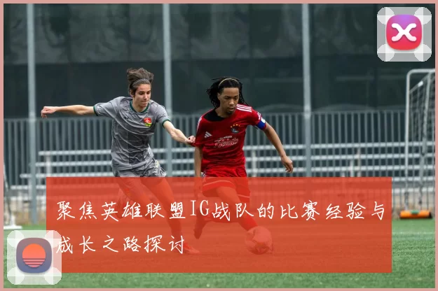 聚焦英雄联盟IG战队的比赛经验与成长之路探讨