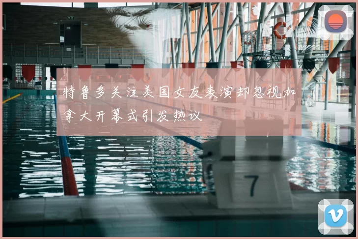 特鲁多关注美国女友表演却忽视加拿大开幕式引发热议