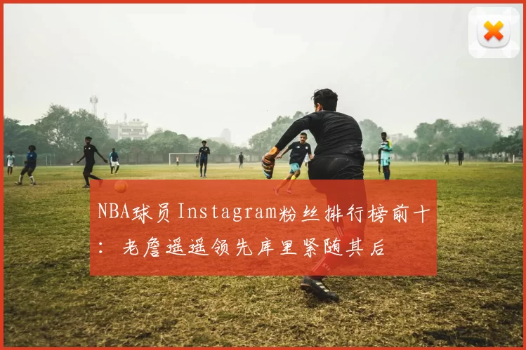 NBA球员Instagram粉丝排行榜前十：老詹遥遥领先库里紧随其后
