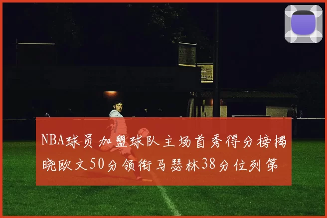 NBA球员加盟球队主场首秀得分榜揭晓欧文50分领衔马瑟林38分位列第四