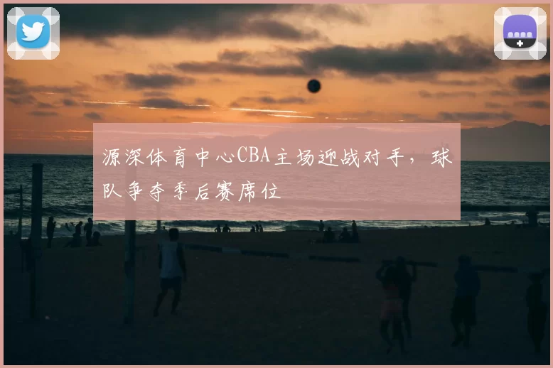 源深体育中心CBA主场迎战对手，球队争夺季后赛席位