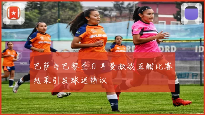 巴萨与巴黎圣日耳曼激战正酣比赛结果引发球迷热议