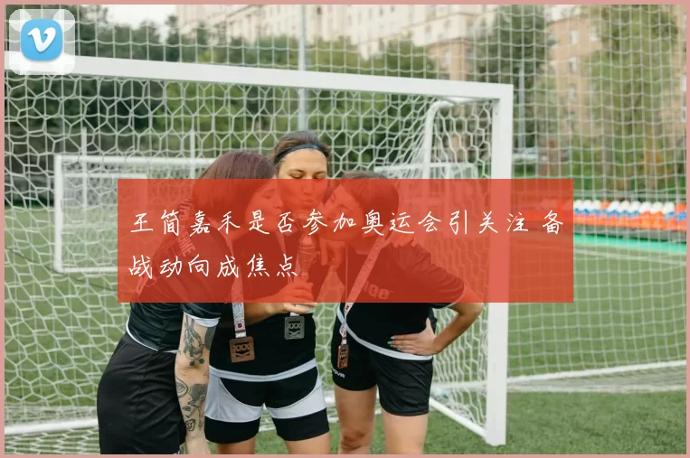 王简嘉禾是否参加奥运会引关注 备战动向成焦点